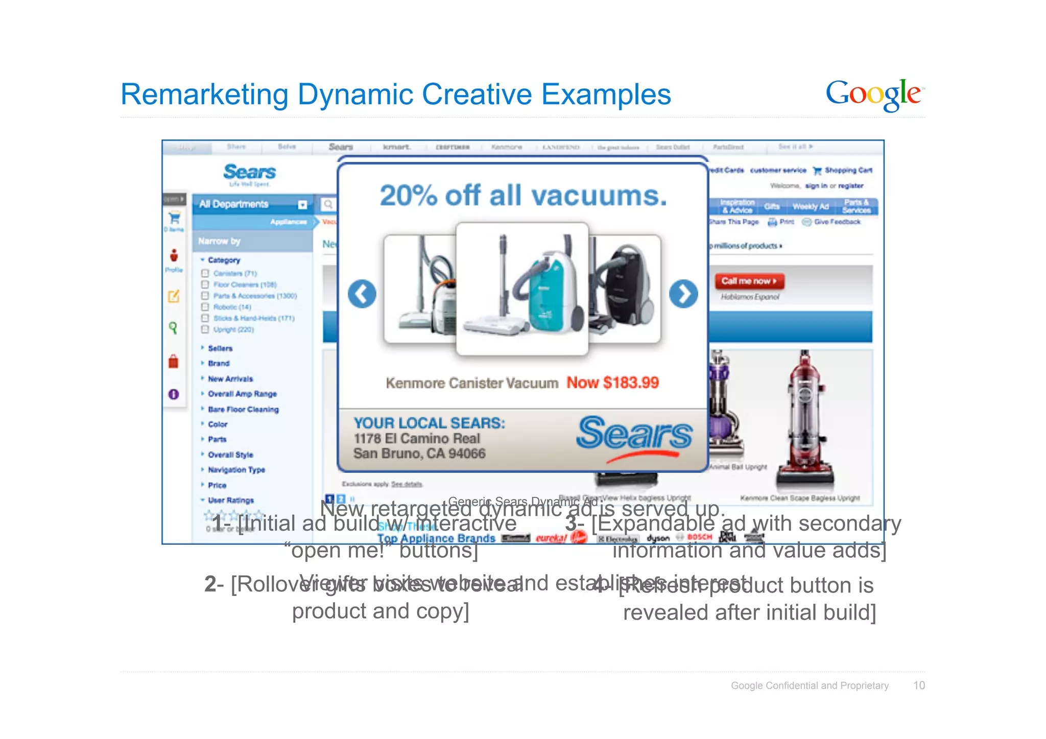 Remarketing Dynamic Creative Examples




                                  Generic Sears Dynamic Ad
                    New retargeted dynamic ad is served up.
      1- [Initial ad build w/ interactive           3- [Expandable ad with secondary
               “open me!” buttons]                         information and value adds]
     2- [Rollover gifts boxeswebsite and establishes interest
                  Viewer visits to reveal                4- [Refresh product button is
                product and copy]                            revealed after initial build]


                                                                     Google Confidential and Proprietary   10
 