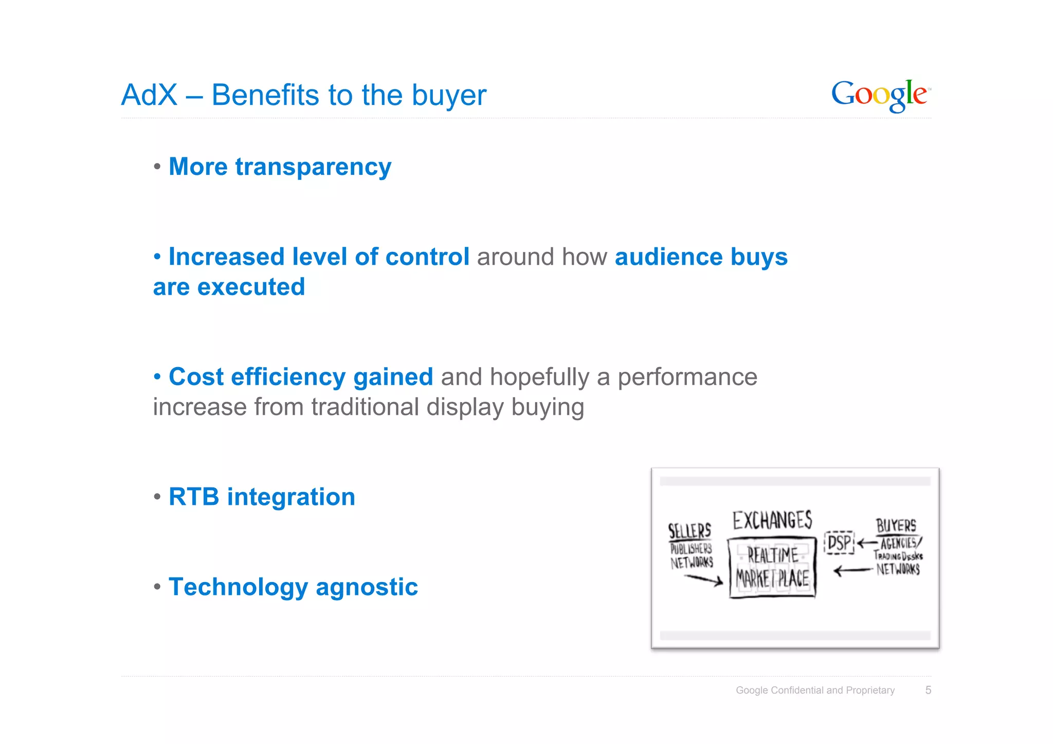 AdX – Benefits to the buyer

  • More transparency


  • Increased level of control around how audience buys
  are executed


  • Cost efficiency gained and hopefully a performance
  increase from traditional display buying


  • RTB integration


  • Technology agnostic


                                                    Google Confidential and Proprietary   5
 