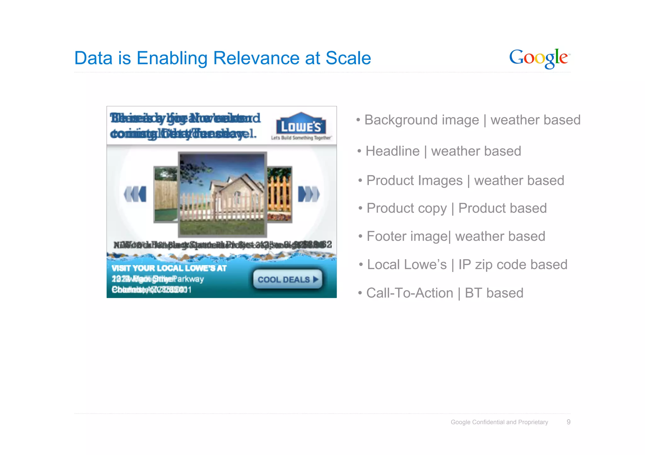 Data is Enabling Relevance at Scale


                                 • Background image | weather based

                                 • Headline | weather based

                                 • Product Images | weather based

                                 • Product copy | Product based

                                 • Footer image| weather based

                                 • Local Lowe’s | IP zip code based

                                 • Call-To-Action | BT based




                                                Google Confidential and Proprietary   9
 