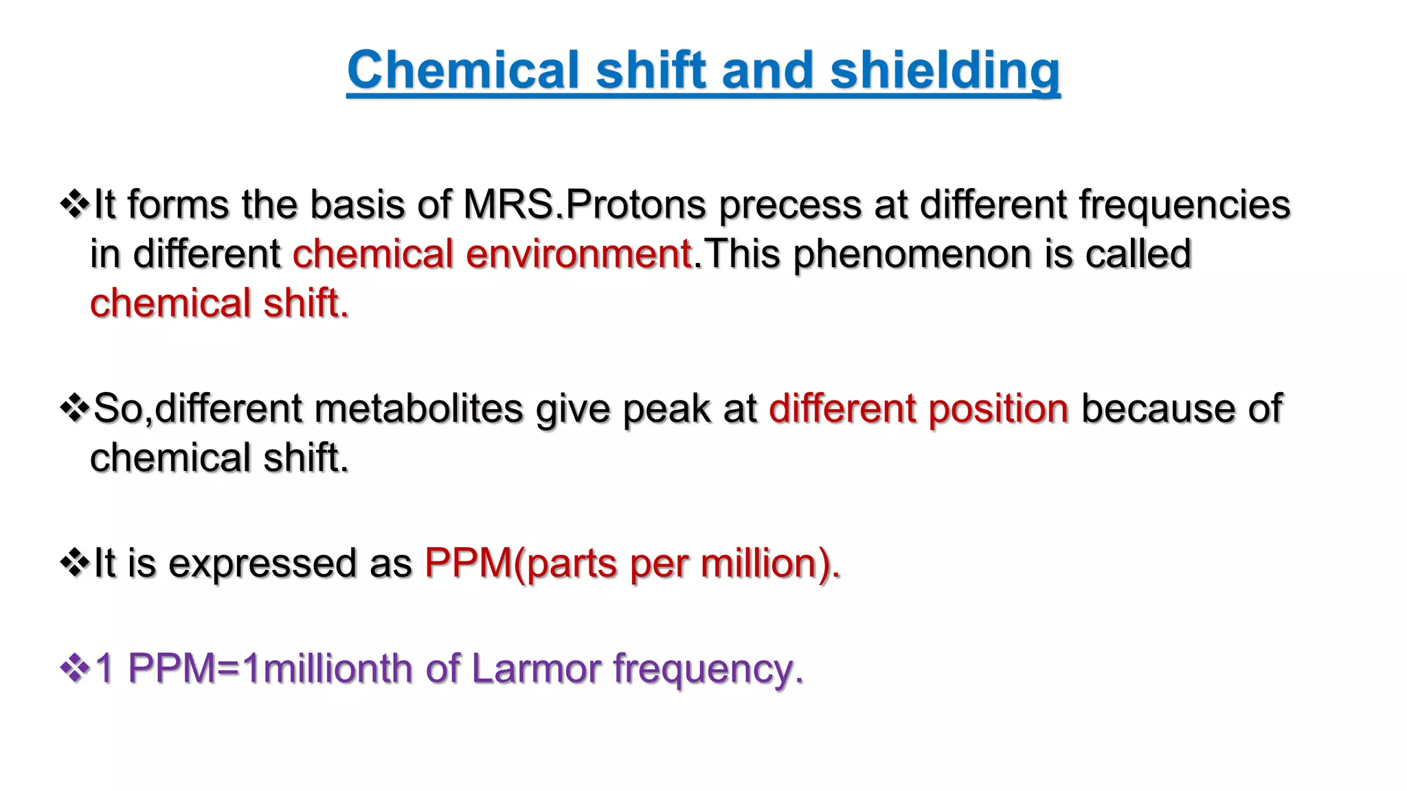 Chemical shift and shielding
It forms the basis of MRS.Protons precess at different frequencies
in different chemical environment.This phenomenon is called
chemical shift.
So,different metabolites give peak at different position because of
chemical shift.
It is expressed as PPM(parts per million).
1 PPM=1millionth of Larmor frequency.
 