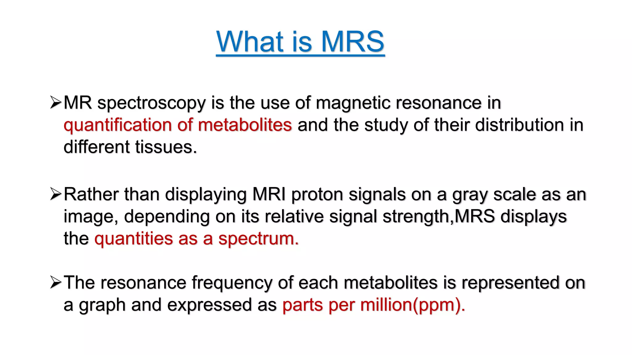 What is MRS
MR spectroscopy is the use of magnetic resonance in
quantification of metabolites and the study of their distribution in
different tissues.
Rather than displaying MRI proton signals on a gray scale as an
image, depending on its relative signal strength,MRS displays
the quantities as a spectrum.
The resonance frequency of each metabolites is represented on
a graph and expressed as parts per million(ppm).
 