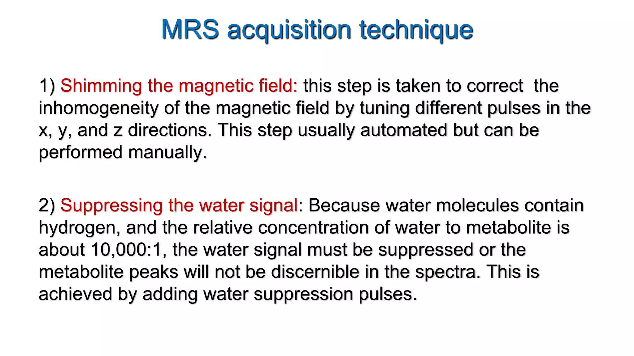 MRS acquisition technique
1) Shimming the magnetic field: this step is taken to correct the
inhomogeneity of the magnetic field by tuning different pulses in the
x, y, and z directions. This step usually automated but can be
performed manually.
2) Suppressing the water signal: Because water molecules contain
hydrogen, and the relative concentration of water to metabolite is
about 10,000:1, the water signal must be suppressed or the
metabolite peaks will not be discernible in the spectra. This is
achieved by adding water suppression pulses.
 