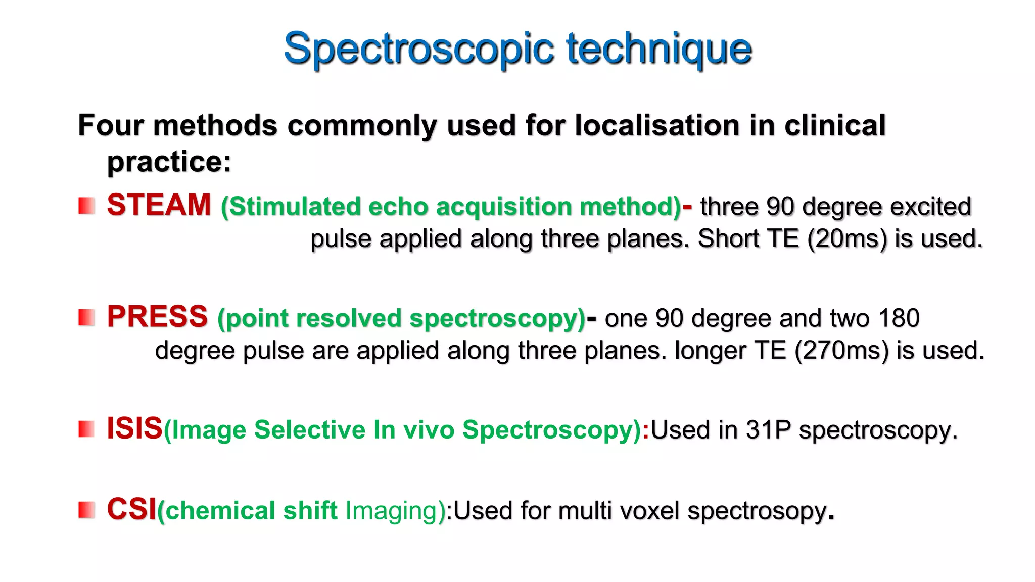 Spectroscopic technique
Four methods commonly used for localisation in clinical
practice:
STEAM (Stimulated echo acquisition method)- three 90 degree excited
pulse applied along three planes. Short TE (20ms) is used.
PRESS (point resolved spectroscopy)- one 90 degree and two 180
degree pulse are applied along three planes. longer TE (270ms) is used.
ISIS(Image Selective In vivo Spectroscopy):Used in 31P spectroscopy.
CSI(chemical shift Imaging):Used for multi voxel spectrosopy.
 