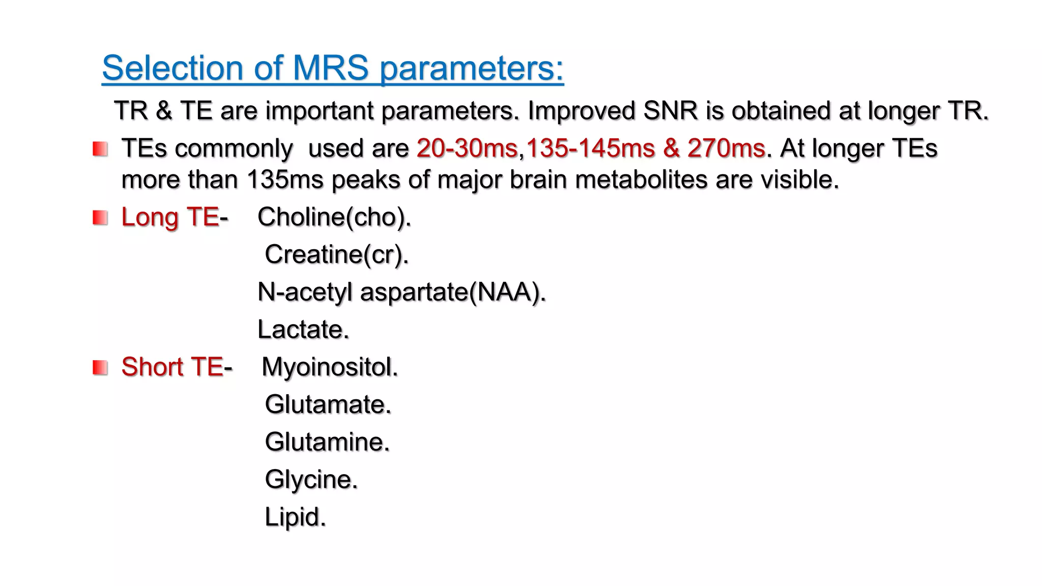 Selection of MRS parameters:
TR & TE are important parameters. Improved SNR is obtained at longer TR.
TEs commonly used are 20-30ms,135-145ms & 270ms. At longer TEs
more than 135ms peaks of major brain metabolites are visible.
Long TE- Choline(cho).
Creatine(cr).
N-acetyl aspartate(NAA).
Lactate.
Short TE- Myoinositol.
Glutamate.
Glutamine.
Glycine.
Lipid.
 