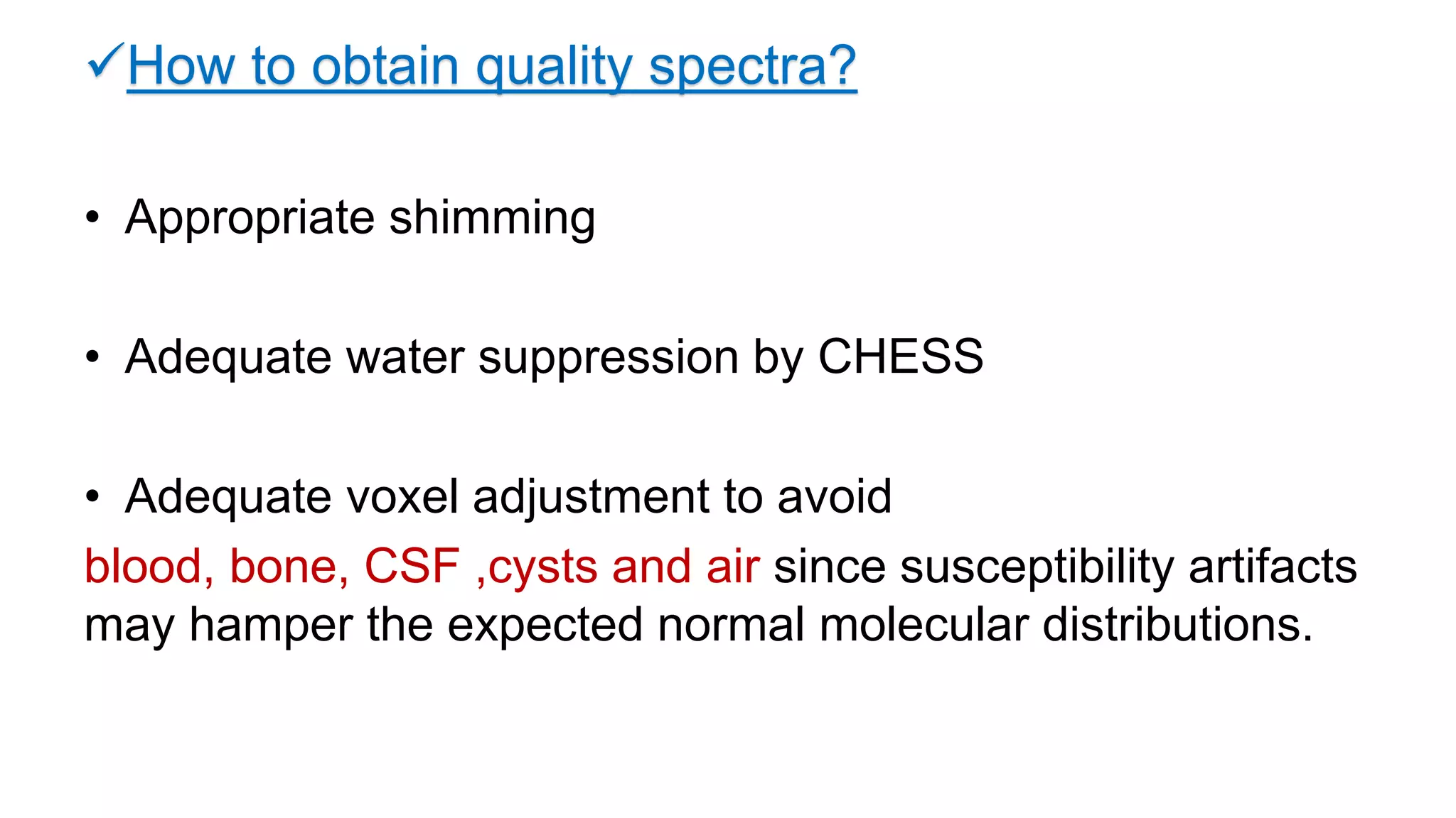 How to obtain quality spectra?
• Appropriate shimming
• Adequate water suppression by CHESS
• Adequate voxel adjustment to avoid
blood, bone, CSF ,cysts and air since susceptibility artifacts
may hamper the expected normal molecular distributions.
 