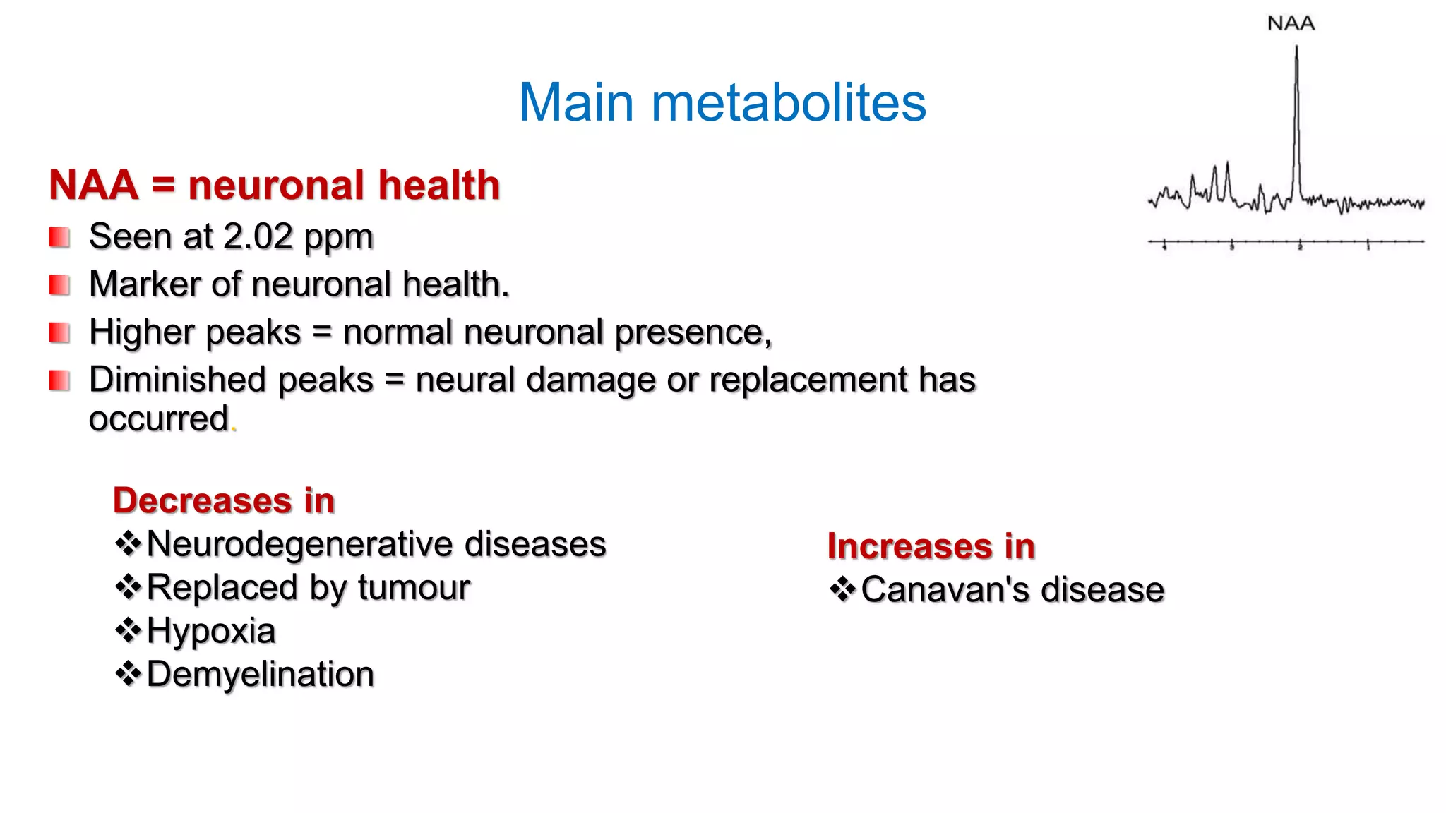 Main metabolites
NAA = neuronal health
Seen at 2.02 ppm
Marker of neuronal health.
Higher peaks = normal neuronal presence,
Diminished peaks = neural damage or replacement has
occurred.
Decreases in
Neurodegenerative diseases
Replaced by tumour
Hypoxia
Demyelination
Increases in
Canavan's disease
 
