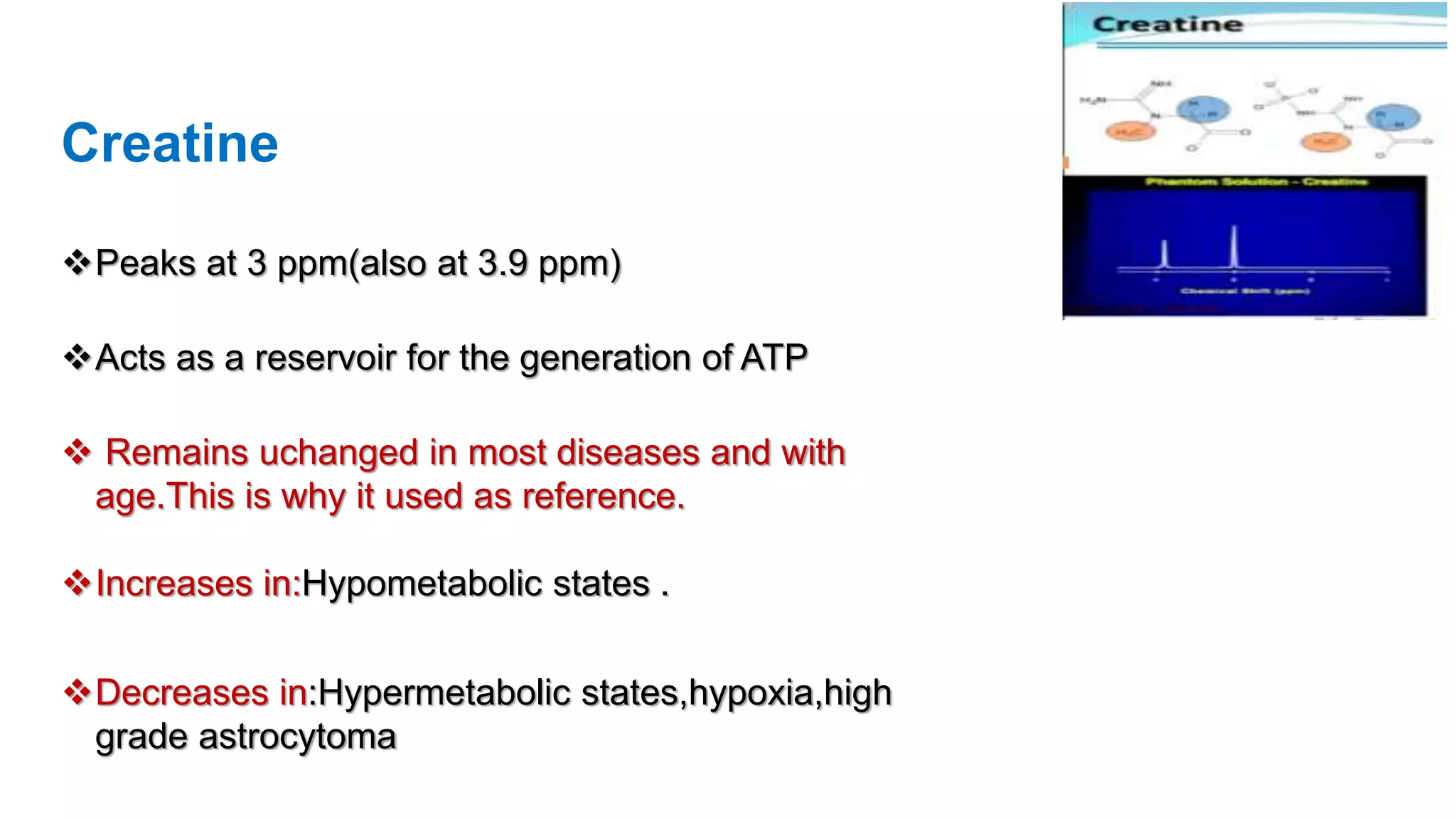 Creatine
Peaks at 3 ppm(also at 3.9 ppm)
Acts as a reservoir for the generation of ATP
 Remains uchanged in most diseases and with
age.This is why it used as reference.
Increases in:Hypometabolic states .
Decreases in:Hypermetabolic states,hypoxia,high
grade astrocytoma
 