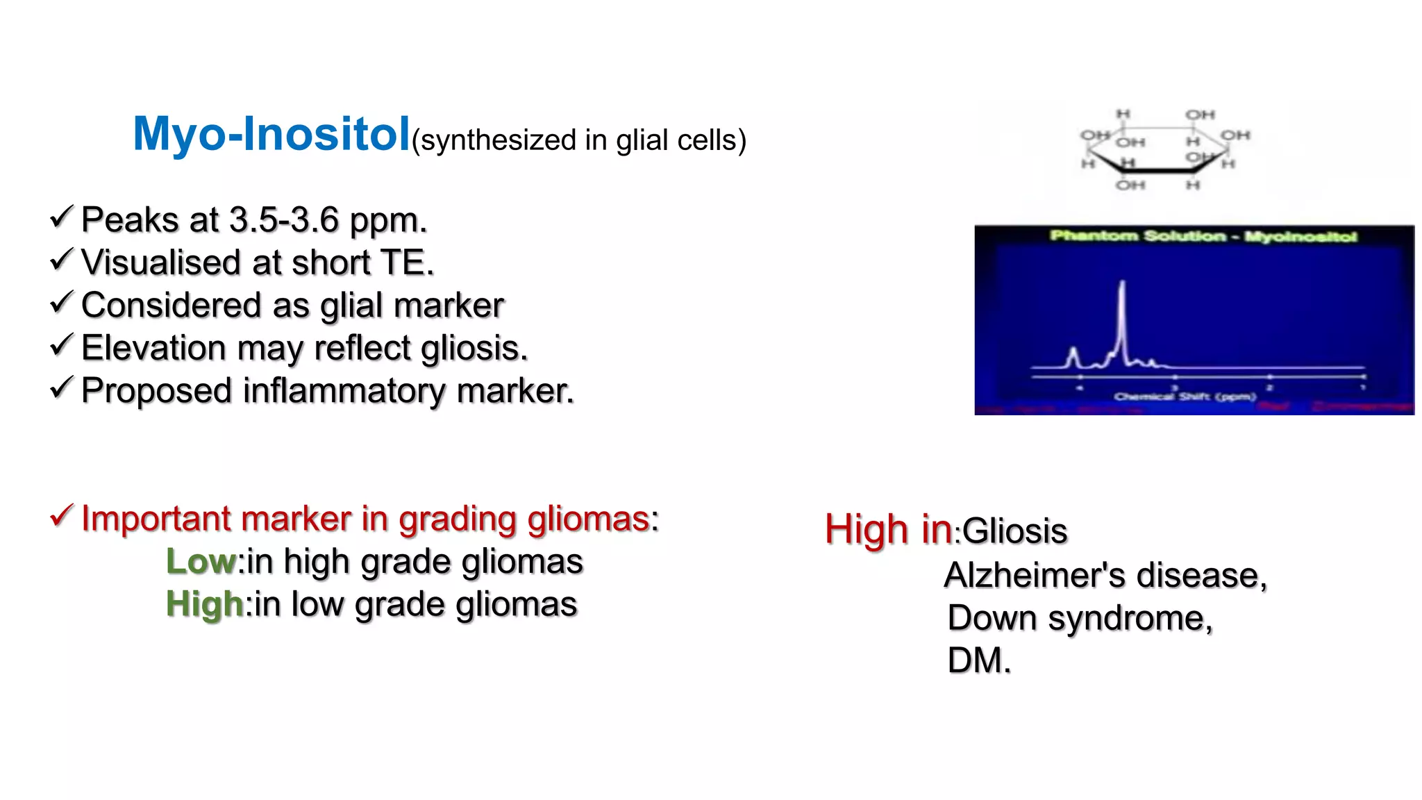 Myo-Inositol(synthesized in glial cells)
 Peaks at 3.5-3.6 ppm.
 Visualised at short TE.
 Considered as glial marker
 Elevation may reflect gliosis.
 Proposed inflammatory marker.
 Important marker in grading gliomas:
Low:in high grade gliomas
High:in low grade gliomas
High in:Gliosis
Alzheimer's disease,
Down syndrome,
DM.
 