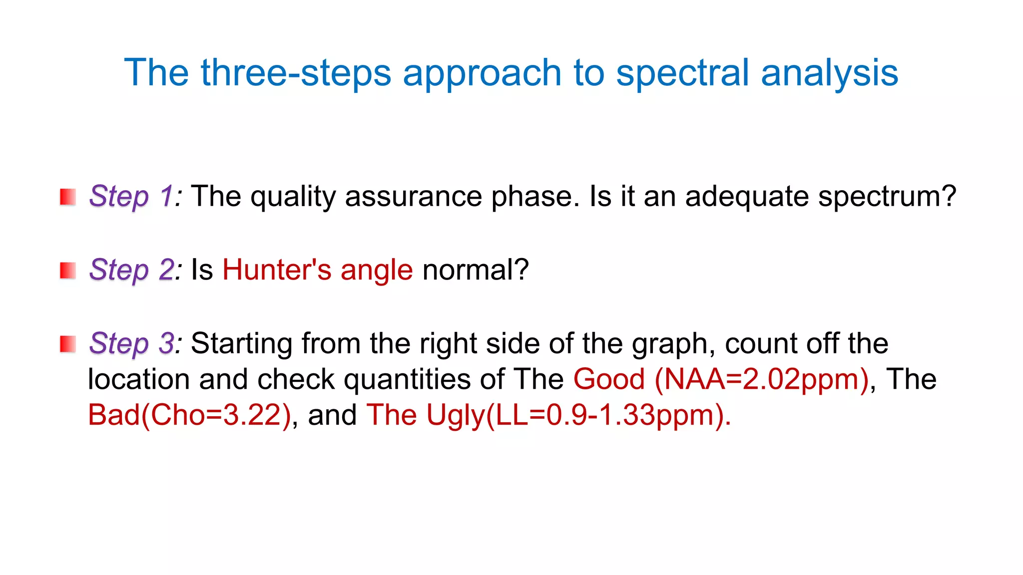 The three-steps approach to spectral analysis
Step 1: The quality assurance phase. Is it an adequate spectrum?
Step 2: Is Hunter's angle normal?
Step 3: Starting from the right side of the graph, count off the
location and check quantities of The Good (NAA=2.02ppm), The
Bad(Cho=3.22), and The Ugly(LL=0.9-1.33ppm).
 