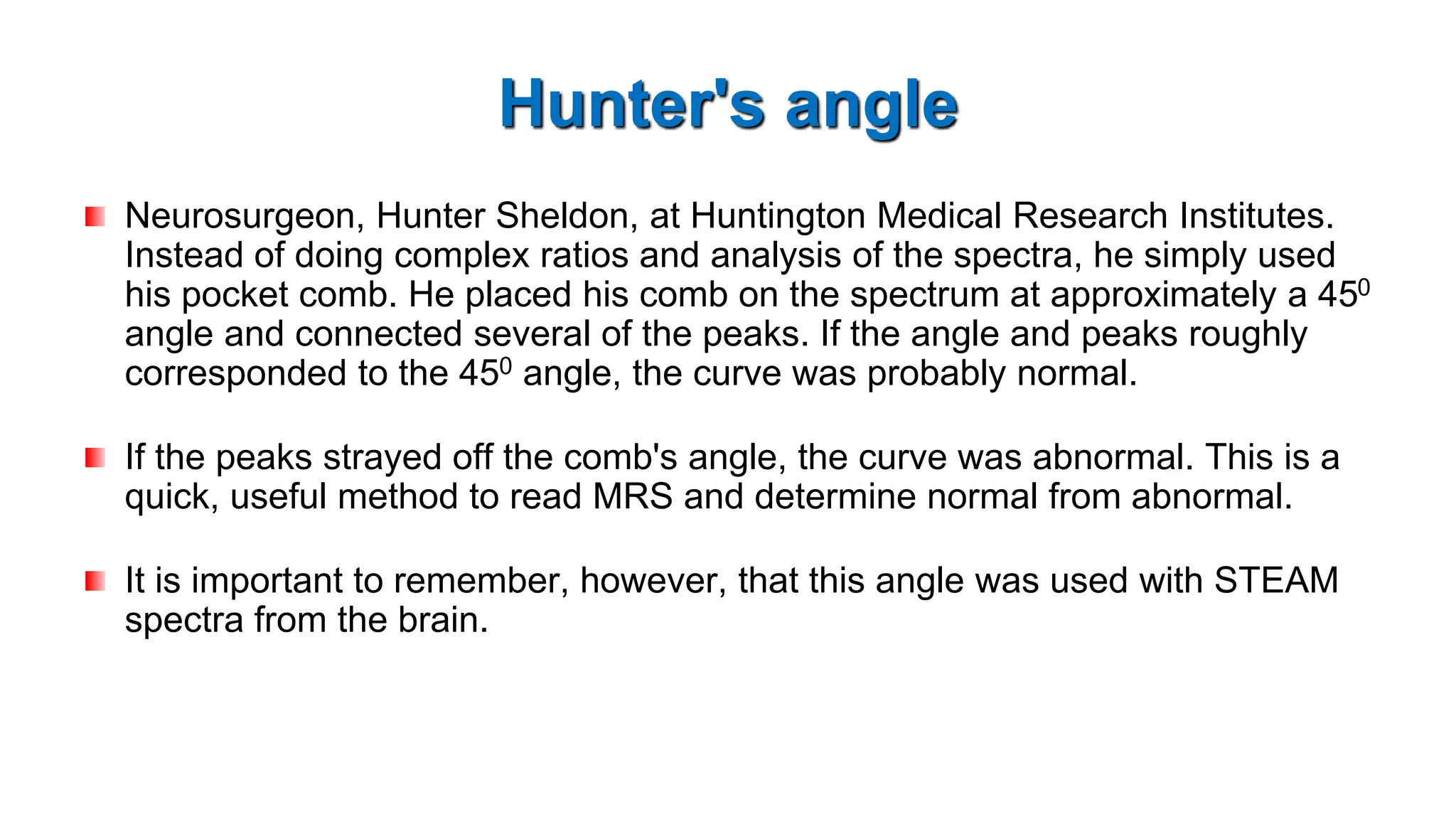 Hunter's angle
Neurosurgeon, Hunter Sheldon, at Huntington Medical Research Institutes.
Instead of doing complex ratios and analysis of the spectra, he simply used
his pocket comb. He placed his comb on the spectrum at approximately a 450
angle and connected several of the peaks. If the angle and peaks roughly
corresponded to the 450 angle, the curve was probably normal.
If the peaks strayed off the comb's angle, the curve was abnormal. This is a
quick, useful method to read MRS and determine normal from abnormal.
It is important to remember, however, that this angle was used with STEAM
spectra from the brain.
 