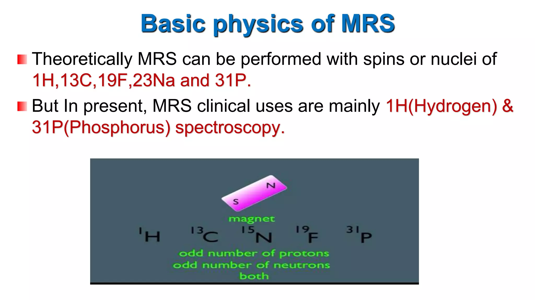 Basic physics of MRS
Theoretically MRS can be performed with spins or nuclei of
1H,13C,19F,23Na and 31P.
But In present, MRS clinical uses are mainly 1H(Hydrogen) &
31P(Phosphorus) spectroscopy.
 