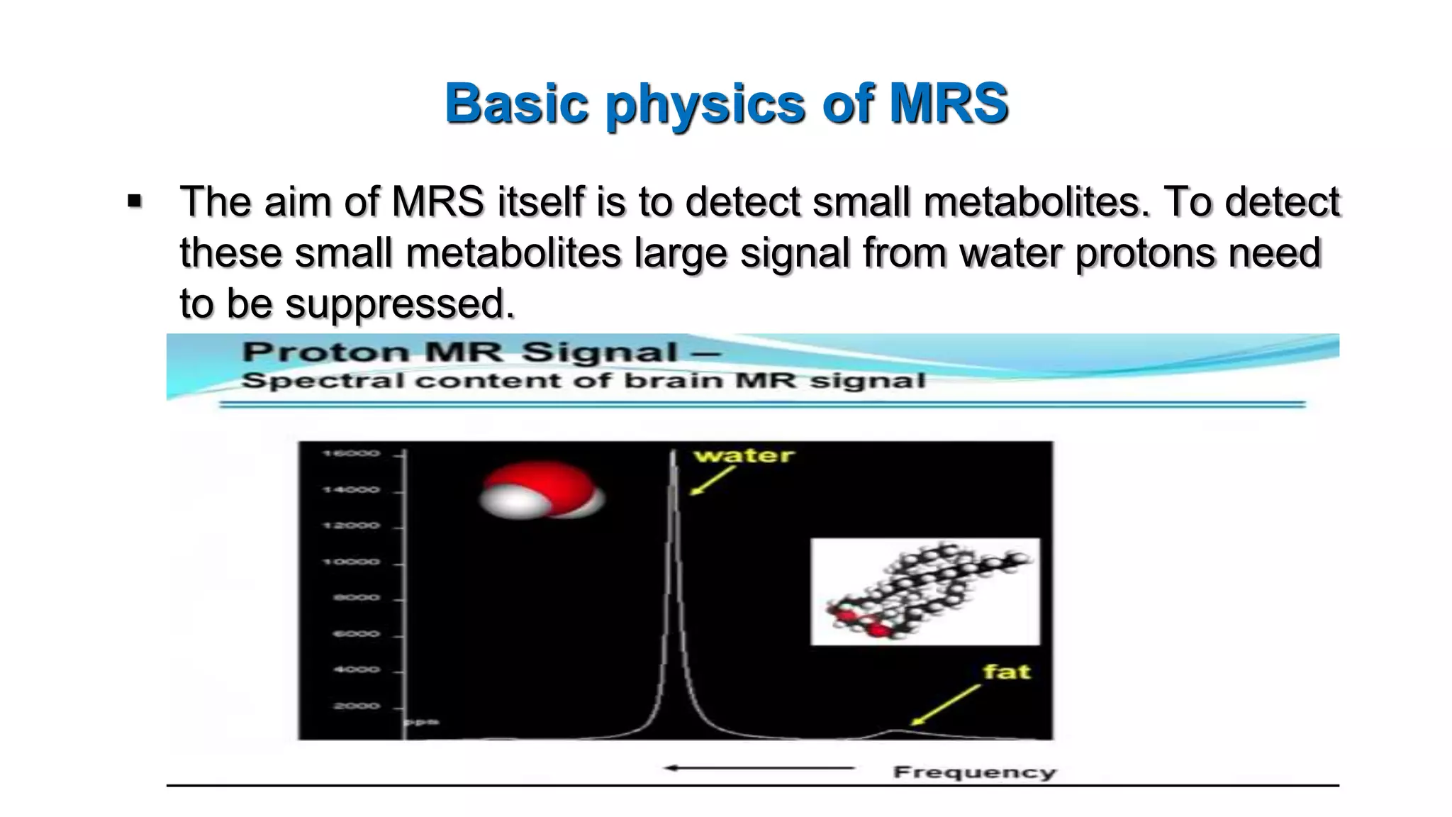 Basic physics of MRS
 The aim of MRS itself is to detect small metabolites. To detect
these small metabolites large signal from water protons need
to be suppressed.
 