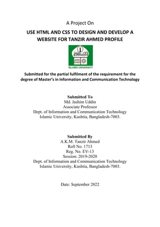 A Project On
USE HTML AND CSS TO DESIGN AND DEVELOP A
WEBSITE FOR TANZIR AHMED PROFILE
Submitted for the partial fulfilment of the requirement for the
degree of Master’s in Information and Communication Technology
Submitted To
Md. Jashim Uddin
Associate Professor
Dept. of Information and Communication Technology
Islamic University, Kushtia, Bangladesh-7003.
Submitted By
A.K.M. Tanzir Ahmed
Roll No. 1713
Reg. No. EV-13
Session: 2019-2020
Dept. of Information and Communication Technology
Islamic University, Kushtia, Bangladesh-7003.
Date: September 2022
 