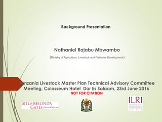 Background Presentation
Nathaniel Rajabu Mbwambo
(Ministry of Agriculture, Livestock and Fisheries Development)
Tanzania Livestock Master Plan Technical Advisory Committee
Meeting, Colosseum Hotel Dar Es Salaam, 23rd June 2016
NOT FOR CITATION
 