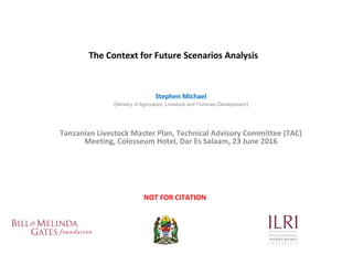 The Context for Future Scenarios Analysis
Stephen Michael
(Ministry of Agriculture, Livestock and Fisheries Development)
Tanzanian Livestock Master Plan, Technical Advisory Committee (TAC)
Meeting, Colosseum Hotel, Dar Es Salaam, 23 June 2016
NOT FOR CITATION
 