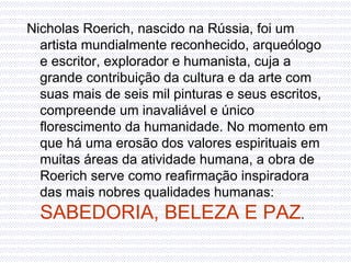 Nicholas Roerich, nascido na Rússia, foi um artista mundialmente reconhecido, arqueólogo e escritor, explorador e humanista, cuja a grande contribuição da cultura e da arte com suas mais de seis mil pinturas e seus escritos, compreende um inavaliável e único florescimento da humanidade. No momento em que há uma erosão dos valores espirituais em muitas áreas da atividade humana, a obra de Roerich serve como reafirmação inspiradora das mais nobres qualidades humanas:  SABEDORIA, BELEZA E PAZ .  