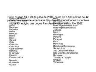 Entre os dias 13 e 29 de julho de 2007, cerca de 5.500 atletas de 42 países do continente americano disputam 28 modalidades esportivas na 15ª edição dos Jogos Pan-Americanos, o Pan Rio 2007. Antígua e Barbuda  Antilhas Holandesas  Argentina  Aruba  Bahamas  Barbados  Belize  Bermuda  Bolívia  Brasil  Canadá  Chile  Colômbia  Costa Rica Cuba-espanhol Dominica  El Salvador  Equador  Estados Unidos Granada  Guatemala  Guiana   Haiti Honduras  Ilhas Cayman  Ilhas Virgens Americanas  Ilhas Virgens Britânicas Jamaica  México  Nicarágua Panamá  Paraguai Peru  Porto Rico República Dominicana  Santa Lúcia São Cristóvão e Nevis  São Vicente e Granadinas  Suriname  Trinidad e Tobago  Uruguai  Venezuela 