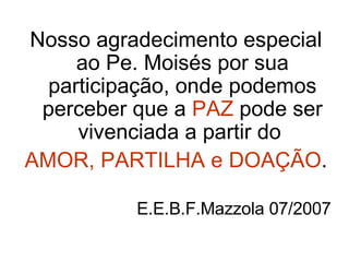 Nosso agradecimento especial ao Pe. Moisés por sua participação, onde podemos perceber que a  PAZ  pode ser vivenciada a partir do  AMOR, PARTILHA e DOAÇÃO . E.E.B.F.Mazzola 07/2007 