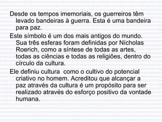 Desde os tempos imemoriais, os guerreiros têm levado bandeiras à guerra. Esta é uma bandeira para paz. Este símbolo é um dos mais antigos do mundo. Sua três esferas foram definidas por Nícholas Roerich, como a síntese de todas as artes, todas as ciências e todas as religiões, dentro do círculo da cultura. Ele definiu cultura  como o cultivo do potencial criativo no homem. Acreditou que alcançar a paz através da cultura é um propósito para ser realizado através do esforço positivo da vontade humana. 