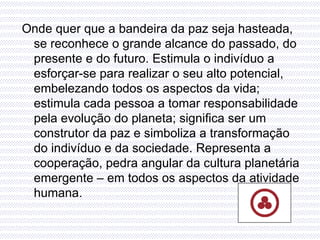 Onde quer que a bandeira da paz seja hasteada, se reconhece o grande alcance do passado, do presente e do futuro. Estimula o indivíduo a esforçar-se para realizar o seu alto potencial, embelezando todos os aspectos da vida; estimula cada pessoa a tomar responsabilidade pela evolução do planeta; significa ser um construtor da paz e simboliza a transformação do indivíduo e da sociedade. Representa a cooperação, pedra angular da cultura planetária emergente – em todos os aspectos da atividade humana. 