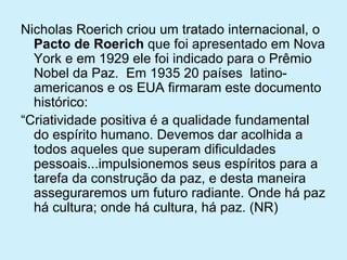 Nicholas Roerich criou um tratado internacional, o  Pacto de Roerich  que foi apresentado em Nova York e em 1929 ele foi indicado para o Prêmio Nobel da Paz.  Em 1935 20 países  latino-americanos e os EUA firmaram este documento histórico: “ Criatividade positiva é a qualidade fundamental do espírito humano. Devemos dar acolhida a todos aqueles que superam dificuldades pessoais...impulsionemos seus espíritos para a tarefa da construção da paz, e desta maneira asseguraremos um futuro radiante. Onde há paz há cultura; onde há cultura, há paz. (NR)  