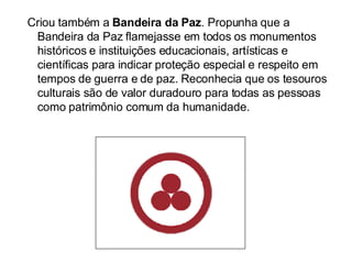 Criou também a  Bandeira da Paz . Propunha que a Bandeira da Paz flamejasse em todos os monumentos históricos e instituições educacionais, artísticas e científicas para indicar proteção especial e respeito em tempos de guerra e de paz. Reconhecia que os tesouros culturais são de valor duradouro para todas as pessoas como patrimônio comum da humanidade. 