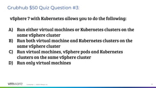 Confidential │ ©2020 VMware, Inc. 24
Grubhub $50 Quiz Question #3:
vSphere 7 with Kubernetes allows you to do the following:
A) Run either virtual machines or Kubernetes clusters on the
same vSphere cluster
B) Run both virtual machine and Kubernetes clusters on the
same vSphere cluster
C) Run virtual machines, vSphere pods and Kubernetes
clusters on the same vSphere cluster
D) Run only virtual machines
 