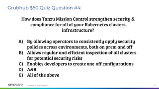 Confidential │ ©2020 VMware, Inc. 33
Grubhub $50 Quiz Question #4:
How does Tanzu Mission Control strengthen security &
compliance for all of your Kubernetes clusters
infrastructure?
A) By allowing operators to consistently apply security
policies across environments, both on prem and off
B) Allows regular and efficient inspection of all clusters
for potential security risks
C) Enables developers to create one-off configurations
D) A&B
E) All of the above
 