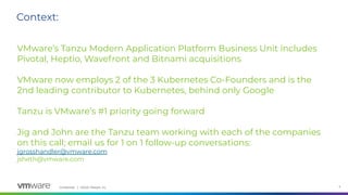 Confidential │ ©2020 VMware, Inc. 4
VMware’s Tanzu Modern Application Platform Business Unit includes
Pivotal, Heptio, Wavefront and Bitnami acquisitions
VMware now employs 2 of the 3 Kubernetes Co-Founders and is the
2nd leading contributor to Kubernetes, behind only Google
Tanzu is VMware’s #1 priority going forward
Jig and John are the Tanzu team working with each of the companies
on this call; email us for 1 on 1 follow-up conversations:
jgrosshandler@vmware.com
jsheth@vmware.com
Context:
 