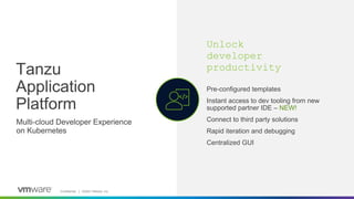 Confidential │ ©2023 VMware, Inc. 12
Tanzu
Application
Platform
Unlock
developer
productivity
Multi-cloud Developer Experience
on Kubernetes
Pre-configured templates
Instant access to dev tooling from new
supported partner IDE – NEW!
Connect to third party solutions
Rapid iteration and debugging
Centralized GUI
 