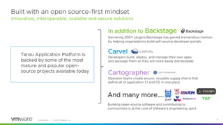 Confidential │ ©2022 VMware, Inc. 9
Tanzu Application Platform is
backed by some of the most
mature and popular open-
source projects available today
In addition to Backstage
Garnering 200+ plugins Backstage has gained tremendous traction
by helping organizations build self-service developer portals
Carvel
Developers build, deploy, and manage their own apps
and package them so they are more easily distributable
Cartographer
Operator teams create secure, reusable supply chains that
define all of application CI and CD in one place
Built with an open source-first mindset
And many more….
Building open-source software and contributing to
communities is at the core of VMware’s engineering spirit
Innovative, interoperable, scalable and secure solutions
 