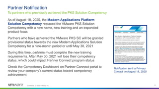 Confidential │ ©2021 VMware, Inc. 10
As of August 18, 2020, the Modern Applications Platform
Solution Competency replaced the VMware PKS Solution
Competency with a new name, new training and an expanded
product focus
Partners who have achieved the VMware PKS SC will be granted
provisional status towards the new Modern Applications Solution
Competency for a nine-month period or until May 30, 2021
During this time, partners must complete the new training
requirements. After May 30, 2021 will lose their competency
status, which could impact Partner Connect program status
Check the Competency Dashboard on Partner Connect portal to
review your company’s current status toward competency
achievement
To partners who previously achieved the PKS Solution Competency
Partner Notification
Notification sent to Primary
Contact on August 18, 2020
 