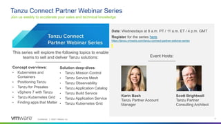 Confidential │ ©2021 VMware, Inc. 11
Join us weekly to accelerate your sales and technical knowledge
Tanzu Connect Partner Webinar Series
Date: Wednesdays at 8 a.m. PT / 11 a.m. ET / 4 p.m. GMT
Register for the series here.
https://tanzu.vmware.com/tanzu-connect-partner-webinar-series
Karin Bash
Tanzu Partner Account
Manager
Scott Brightwell
Tanzu Partner
Consulting Architect
Concept overviews:
• Kubernetes and
Containers
• Positioning Tanzu
• Tanzu for Presales
• vSphere 7 with Tanzu
• Tanzu Kubernetes Grid
• Finding apps that Matter
Solution deep-dives:
• Tanzu Mission Control
• Tanzu Service Mesh
• Tanzu Observability
• Tanzu Application Catalog
• Tanzu Build Service
• Tanzu Application Service
• Tanzu Kubernetes Grid
Event Hosts:
This series will explore the following topics to enable
teams to sell and deliver Tanzu solutions:
 