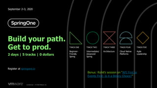 Confidential │ ©2020VMware,Inc. 12Confidential │ © 2020 VMware, Inc.
September 2–3, 2020
TRACK ONE TRACK TWO TRACK THREE TRACK FOUR TRACK FIVE
Beginner-
Friendly
Spring
Intermediate/
Advanced
Spring
Architecture Cloud Native
Platforms
Agile
Leadership
Build your path.
Get to prod.
2 days | 5 tracks | 0 dollars
Register at springone.io
Bonus: Rohit’s session on “API First or
Events First: Is it a Binary Choice?”
 