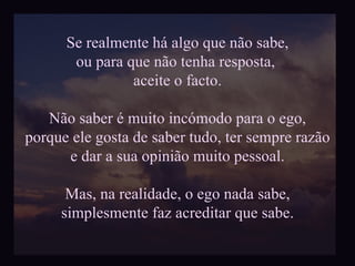 Se realmente há algo que não sabe, ou para que não tenha resposta,  aceite o facto. Não saber é muito incómodo para o ego, porque ele gosta de saber tudo, ter sempre razão e dar a sua opinião muito pessoal. Mas, na realidade, o ego nada sabe, simplesmente faz acreditar que sabe. 