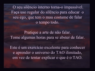 O seu silêncio interno torna-o impassível. Faça uso regular do silêncio para educar  o seu ego, que tem o mau costume de falar  o tempo todo. Pratique a arte de não falar. Tome algumas horas para se abster de falar. Este é um exercício excelente para conhecer e aprender o universo do TAO ilimitado, em vez de tentar explicar o que é o TAO. 