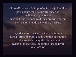 Não se dê demasiada importância, e seja humilde, pois quanto mais se mostra superior, inteligente e prepotente, mais se torna prisioneiro da sua própria imagem e vive num mundo de tensão e ilusões. Seja discreto,  preserve a sua vida íntima. Desta forma libertar-se-á da opinião dos outros e terá uma vida tranquila e benevolente invisível, misteriosa, indefinivel, insondável  como o TAO. 