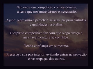 Não entre em competição com os demais, a terra que nos nutre dá-nos o necessário. Ajude  o próximo a perceber  as suas  próprias virtudes  e qualidades , a brilhar. O espírito competitivo faz com que o ego cresça e, inevitavelmente,  crie conflitos . Tenha confiança em si mesmo. Preserve a sua paz interior, evitando entrar na provação e nas trapaças dos outros. 
