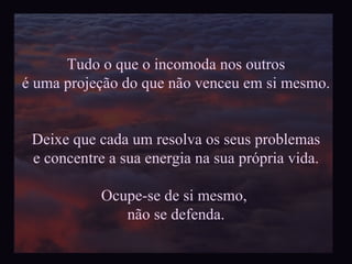Tudo o que o incomoda nos outros é uma projeção do que não venceu em si mesmo. Deixe que cada um resolva os seus problemas e concentre a sua energia na sua própria vida. Ocupe-se de si mesmo,  não se defenda. 
