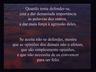 Quando tenta defender-se, está a dar demasiada import ância  às palavras dos outros,  a dar mais força à agressão deles. Se aceita não se defender, mostra que as opiniões dos demais não o afetam, que são simplesmente opiniões, e que não necessita de os convencer para ser feliz. 