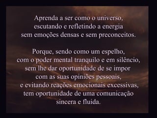 Aprenda a ser como o universo, escutando e refletindo a energia sem emoções densas e sem preconceitos. Porque, sendo como um espelho, com o poder mental tranquilo e em silêncio, sem lhe dar oportunidade de se impor  com as suas opiniões pessoais, e evitando reações emocionais excessivas, tem oportunidade de uma comunicação  sincera e fluida. 