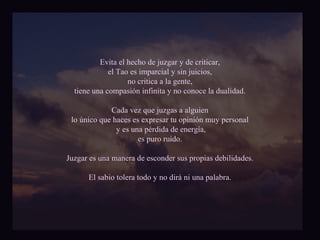 Evita el hecho de juzgar y de criticar, 
el Tao es imparcial y sin juicios, 
no critica a la gente, 
tiene una compasión infinita y no conoce la dualidad. 
Cada vez que juzgas a alguien 
lo único que haces es expresar tu opinión muy personal 
y es una pérdida de energía, 
es puro ruido. 
Juzgar es una manera de esconder sus propias debilidades. 
El sabio tolera todo y no dirá ni una palabra. 
 