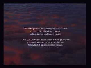 Recuerda que todo lo que te molesta de los otros 
es una proyección de todo lo que 
todavía no has resulto de ti mismo 
Deja que cada quien resuelva sus propios problemas 
y concentra tu energía en tu propia vida. 
Ocúpate de ti mismo, no te defiendas. 
 