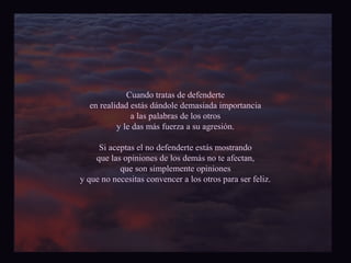 Cuando tratas de defenderte 
en realidad estás dándole demasiada importancia 
a las palabras de los otros 
y le das más fuerza a su agresión. 
Si aceptas el no defenderte estás mostrando 
que las opiniones de los demás no te afectan, 
que son simplemente opiniones 
y que no necesitas convencer a los otros para ser feliz. 
 