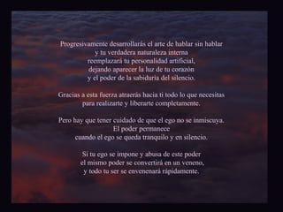 Progresivamente desarrollarás el arte de hablar sin hablar 
y tu verdadera naturaleza interna 
reemplazará tu personalidad artificial, 
dejando aparecer la luz de tu corazón 
y el poder de la sabiduría del silencio. 
Gracias a esta fuerza atraerás hacia ti todo lo que necesitas 
para realizarte y liberarte completamente. 
Pero hay que tener cuidado de que el ego no se inmiscuya. 
El poder permanece 
cuando el ego se queda tranquilo y en silencio. 
Si tu ego se impone y abusa de este poder 
el mismo poder se convertirá en un veneno, 
y todo tu ser se envenenará rápidamente. 
 