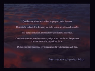 Quédate en silencio, cultiva tu propio poder interno. 
Respeta la vida de los demás y de todo lo que existe en el mundo. 
No trates de forzar, manipular y controlar a los otros. 
Conviértete en tu propio maestro y deja a los demás ser lo que son, 
o lo que tienen la capacidad de ser. 
Dicho en otras palabras, vive siguiendo la vida sagrada del Tao. 
Texto taoísta traducido por Oscar Salazar 
 