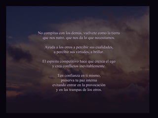 No compitas con llooss ddeemmááss,, vvuuééllvveettee ccoommoo llaa ttiieerrrraa 
qquuee nnooss nnuuttrree,, qquuee nnooss ddaa lloo qquuee nneecceessiittaammooss.. 
AAyyuuddaa aa llooss oottrrooss aa ppeerrcciibbiirr ssuuss ccuuaalliiddaaddeess,, 
aa ppeerrcciibbiirr ssuuss vviirrttuuddeess,, aa bbrriillllaarr.. 
EEll eessppíírriittuu ccoommppeettiittiivvoo hhaaccee qquuee ccrreezzccaa eell eeggoo 
yy ccrreeaa ccoonnfflliiccttooss iinneevviittaabblleemmeennttee.. 
TTeenn ccoonnffiiaannzzaa eenn ttii mmiissmmoo,, 
pprreesseerrvvaa ttuu ppaazz iinntteerrnnaa 
eevviittaannddoo eennttrraarr eenn llaa pprroovvooccaacciióónn 
yy eenn llaass ttrraammppaass ddee llooss oottrrooss.. 
 