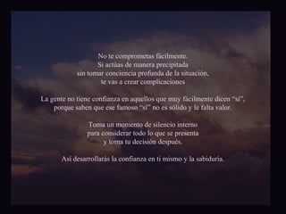 No te comprometas fácilmente. 
Si actúas de manera precipitada 
sin tomar conciencia profunda de la situación, 
te vas a crear complicaciones 
La gente no tiene confianza en aquellos que muy fácilmente dicen “sí”, 
porque saben que ese famoso “sí” no es sólido y le falta valor. 
Toma un momento de silencio interno 
para considerar todo lo que se presenta 
y toma tu decisión después. 
Así desarrollarás la confianza en ti mismo y la sabiduría. 
 