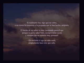 Si realmente hay algo que no sabes, 
o no tienes la respuesta a la pregunta que te han hecho, acéptalo. 
El hecho de no saber es muy incómodo para el ego 
porque le gusta saber todo, siempre tener razón 
y siempre dar su opinión muy personal. 
En realidad el ego no sabe nada, 
simplemente hace crer que sabe. 
 