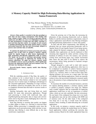 A Memory Capacity Model for High Performing Data-ﬁltering Applications in
Samza Framework
Tao Feng, Zhenyun Zhuang, Yi Pan, Haricharan Ramachandra
LinkedIn Corp
2029 Stierlin Court Mountain View, CA 94043, USA
{tofeng, zzhuang, yipan, hramachandra}@linkedin.com
Abstract—Data quality is essential in big data paradigm as
poor data can have serious consequences when dealing with
large volumes of data. While it is trivial to spot poor data for
small-scale and ofﬂine use cases, it is challenging to detect and
ﬁx data inconsistency in large-scale and online (real-time or
near-real time) big data context. An example of such scenario
is spotting and ﬁxing poor data using Apache Samza, a stream
processing framework that has been increasingly adopted to
process near-real-time data at LinkedIn.
To optimize the deployment of Samza processing and reduce
business cost, in this work we propose a memory capacity
model for Apache Samza to allow denser deployments of
high performing data-ﬁltering applications built on Samza.
The model can be used to provision just-enough memory
resource to applications by tightening the bounds on the
memory allocations. We apply our memory capacity model
on LinkedIn’s real use cases in production, which signiﬁcantly
increases the deployment density and saves business costs. We
will share key learning in this paper.
Keywords-Apache Samza; capacity model; data ﬁltering;
performance;
I. INTRODUCTION
With the exploding growth of Big Data, the quality of
data continues to be a critical factor in most computing
environments, be they business related or not. Low quality
data give rise to various types of challenges and damages to
the concerned applications. Depending on usage scenarios,
the problems caused by low-quality data can be as severe
as completely distorted data that leads to incorrect results or
conclusions.
Spotting bad-quality data and ﬁxing them are much
needed for many data processing applications. Though
such processing is trivial with small-scale data, spot-
ting/ﬁltering/ﬁxing bad-quality data in large-scale environ-
ments such as big data is more challenging due to the ever-
mounting size of data involved.
Such data ﬁltering to ensuring data quality can happen
in either ofﬂine or online (i.e., real-time or near-real time)
fashion. Ofﬂine processing is comparably easier since the
applications can do post-processing, while real-time or near-
real-time data ﬁltering is more difﬁcult due to the time
sensitiveness requirement.
Given the growing size of big data, the increasing de-
ployments of data streaming frameworks such as Apache
Kafka [1], and the intrinsic timeliness requirements, many of
today’s applications need effective data ﬁltering techniques
and high-performing deployments to ensure data quality.
To deal with the above requirements, data ﬁltering ap-
plications that use stream processing frameworks such as
Apache Storm [2] and Apache Samza [3] are being increas-
ingly adopted by Internet companies such as LinkedIn. At
LinkedIn, these applications are heavily deployed to ﬁlter
streaming data triggered by online activities coming from
hundreds of millions of users. For instance, user activities
coming from user-facing pages may contain inconsistent
data; hence the data need to be ﬁltered to remove the
inconsistency before being persisted to backend storages
such as Espresso [4].
Though designed to scale well to deal with massive
size of data, such data-ﬁltering applications often have to
be co-deployed on machines to achieve business-required
aggregated throughputs. Due to the limiting computing re-
sources (e.g., memory), there is a limit on how many data-
ﬁltering instances can co-exist on a single node. For most
of LinkedIn’s data ﬁltering applications, which are typically
written in Java, the top resource bottleneck is memory, partly
due to the practices of pre-conﬁguring heap size as required
by Java.
To maximize the number of co-located instances, and also
for capacity planning purposes, a memory capacity model
is needed to properly conﬁgure Java heap size. Without
such a model, engineers that are responsible for deploying
applications would have to rely on experiences or ad-hoc
values, which are not only unreliable, but also error-prone.
On one hand, if the conﬁgured Java heap size is too small,
the application may end up with crushing with OOM (out
of memory) error. On the other hand, if the conﬁgured
Java heap size is too big, it would waste the memory
resource, hence resulting in under-allocating the co-located
applications.
In this work, we propose a memory capacity model to
deterministically calculate the needed heap size for Samza-
based applications without sacriﬁcing the necessity data
quality accuracy. Based on the model, appropriate heap size
 